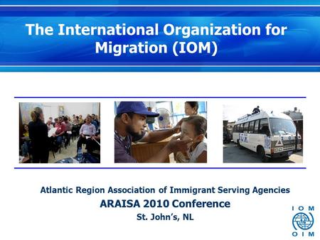 The International Organization for Migration (IOM) Atlantic Region Association of Immigrant Serving Agencies ARAISA 2010 Conference St. John’s, NL.