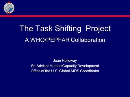 The Task Shifting Project A WHO/PEPFAR Collaboration Joan Holloway Sr. Advisor Human Capacity Development Office of the U.S. Global AIDS Coordinator.