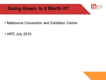 Going Green Is it Worth it? Melbourne Convention and Exhibition Centre AIPC July 2010.
