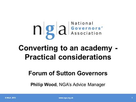 © NGA 2015 1 www.nga.org.uk Converting to an academy - Practical considerations Forum of Sutton Governors Philip Wood, NGA’s Advice Manager.