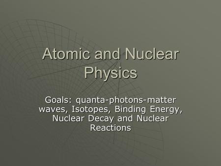 Atomic and Nuclear Physics Goals: quanta-photons-matter waves, Isotopes, Binding Energy, Nuclear Decay and Nuclear Reactions.