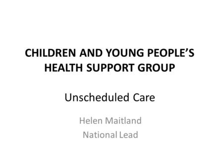 CHILDREN AND YOUNG PEOPLE’S HEALTH SUPPORT GROUP Unscheduled Care Helen Maitland National Lead.