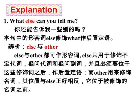 Explanation 1. What else can you tell me? 你还能告诉我一些别的吗？ 本句中的形容词 else 修饰 what 作后置定语。 辨析： else 与 other else 与 other 都可作形容词, else 只用于修饰不 定代词，疑问代词和疑问副词，并且必须要位于.