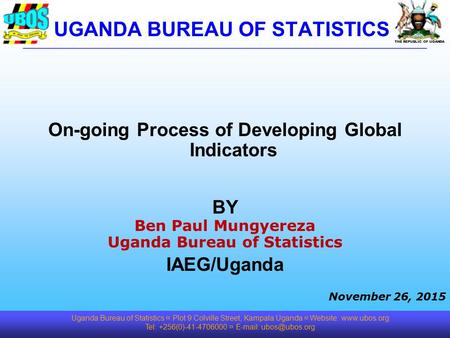 THE REPUBLIC OF UGANDA On-going Process of Developing Global Indicators BY Ben Paul Mungyereza Uganda Bureau of Statistics IAEG/Uganda November 26, 2015.