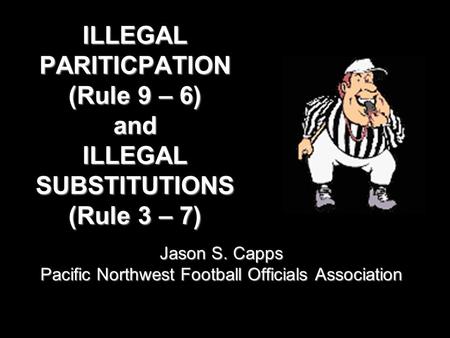 ILLEGAL PARITICPATION (Rule 9 – 6) and ILLEGAL SUBSTITUTIONS (Rule 3 – 7) Jason S. Capps Pacific Northwest Football Officials Association.