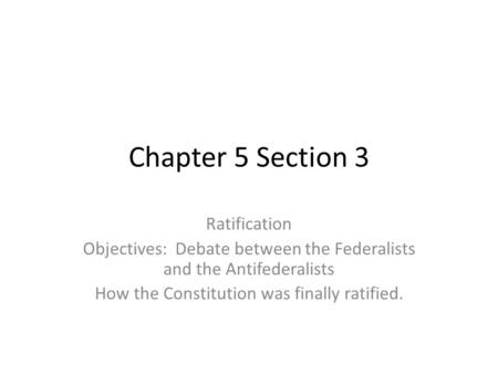 Chapter 5 Section 3 Ratification Objectives: Debate between the Federalists and the Antifederalists How the Constitution was finally ratified.