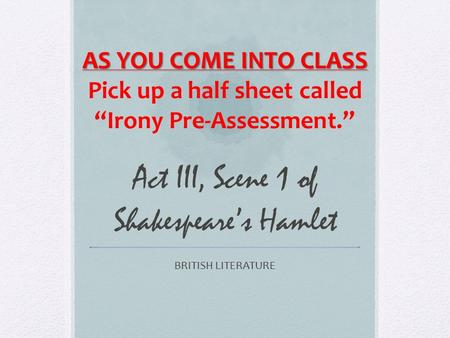 Act III, Scene 1 of Shakespeare’s Hamlet BRITISH LITERATURE AS YOU COME INTO CLASS Pick up a half sheet called “Irony Pre-Assessment.”