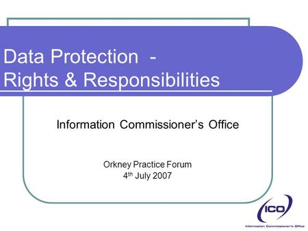 Data Protection - Rights & Responsibilities Information Commissioner’s Office Orkney Practice Forum 4 th July 2007.