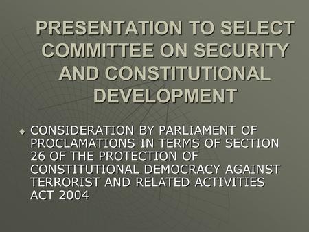 PRESENTATION TO SELECT COMMITTEE ON SECURITY AND CONSTITUTIONAL DEVELOPMENT  CONSIDERATION BY PARLIAMENT OF PROCLAMATIONS IN TERMS OF SECTION 26 OF THE.