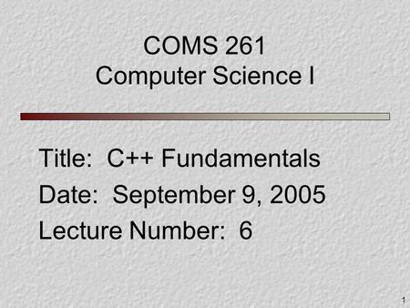 1 COMS 261 Computer Science I Title: C++ Fundamentals Date: September 9, 2005 Lecture Number: 6.