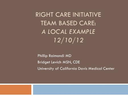 RIGHT CARE INITIATIVE TEAM BASED CARE: A LOCAL EXAMPLE 12/10/12 Phillip Raimondi MD Bridget Levich MSN, CDE University of California Davis Medical Center.