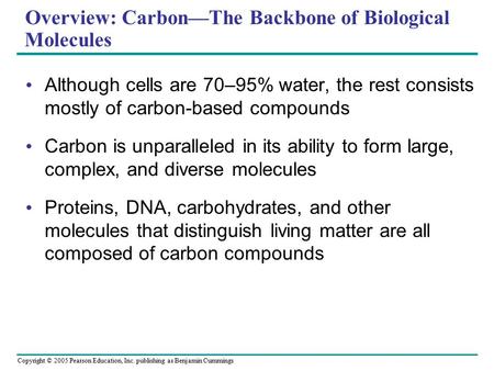 Copyright © 2005 Pearson Education, Inc. publishing as Benjamin Cummings Overview: Carbon—The Backbone of Biological Molecules Although cells are 70–95%