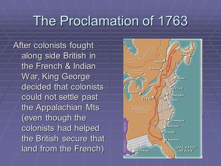 The Proclamation of 1763 After colonists fought along side British in the French & Indian War, King George decided that colonists could not settle past.