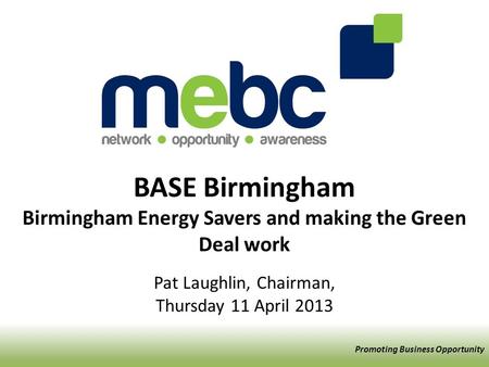 BASE Birmingham Birmingham Energy Savers and making the Green Deal work Pat Laughlin, Chairman, Thursday 11 April 2013 Promoting Business Opportunity.