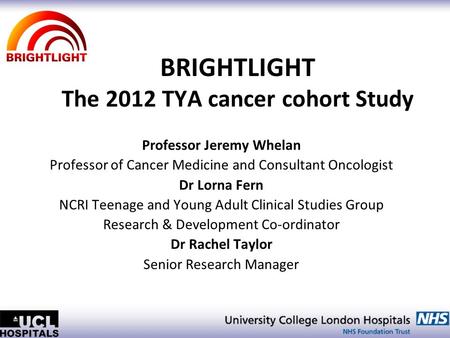 BRIGHTLIGHT The 2012 TYA cancer cohort Study Professor Jeremy Whelan Professor of Cancer Medicine and Consultant Oncologist Dr Lorna Fern NCRI Teenage.