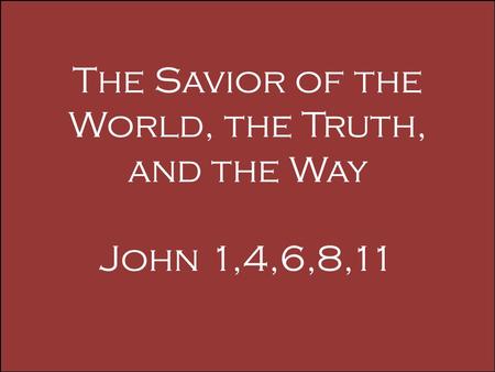 The Savior of the World, the Truth, and the Way John 1,4,6,8,11.