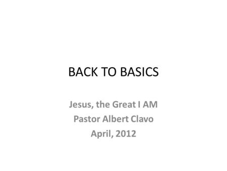 BACK TO BASICS Jesus, the Great I AM Pastor Albert Clavo April, 2012.