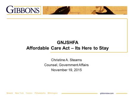 Newark New York Trenton Philadelphia Wilmington GNJSHFA Affordable Care Act – Its Here to Stay Christine A. Stearns Counsel, Government Affairs November.