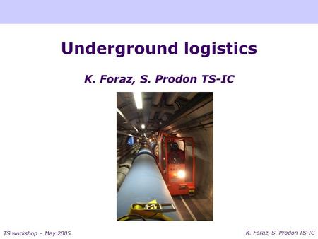 K. Foraz, S. Prodon TS-IC TS workshop – May 2005 Underground logistics K. Foraz, S. Prodon TS-IC.