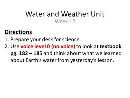 Water and Weather Unit Week 12 Directions 1.Prepare your desk for science. 2.Use voice level 0 (no voice) to look at textbook pg. 182 – 185 and think about.
