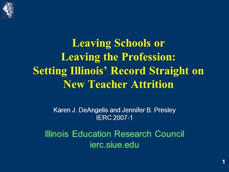 1 Leaving Schools or Leaving the Profession: Setting Illinois’ Record Straight on New Teacher Attrition Karen J. DeAngelis and Jennifer B. Presley IERC.