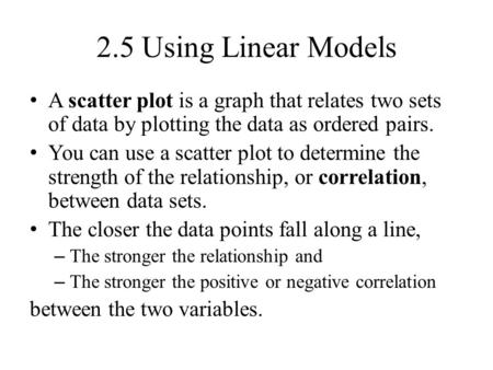 2.5 Using Linear Models A scatter plot is a graph that relates two sets of data by plotting the data as ordered pairs. You can use a scatter plot to determine.