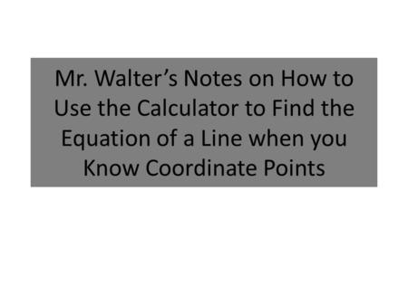 Mr. Walter’s Notes on How to Use the Calculator to Find the Equation of a Line when you Know Coordinate Points.