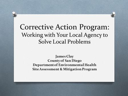 Corrective Action Program: Working with Your Local Agency to Solve Local Problems James Clay County of San Diego Department of Environmental Health Site.