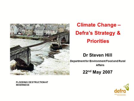 Climate Change – Defra’s Strategy & Priorities Dr Steven Hill Department for Environment Food and Rural Affairs 22 nd May 2007 FLOODING DESTRUCTION AT.
