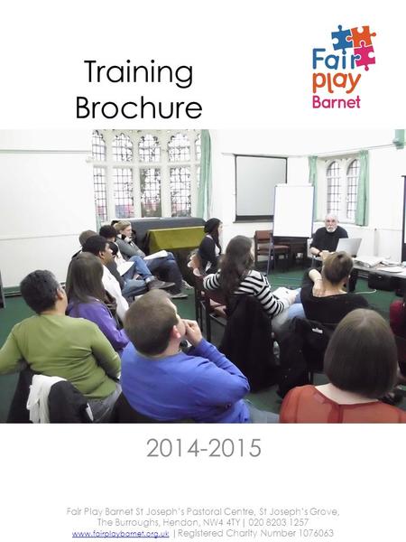 Training Brochure 2014-2015 Fair Play Barnet St Joseph’s Pastoral Centre, St Joseph’s Grove, The Burroughs, Hendon, NW4 4TY| 020 8203 1257 www.fairplaybarnet.org.ukwww.fairplaybarnet.org.uk.