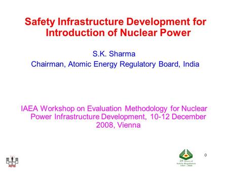 0 Safety Infrastructure Development for Introduction of Nuclear Power S.K. Sharma Chairman, Atomic Energy Regulatory Board, India IAEA Workshop on Evaluation.