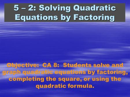 5 – 2: Solving Quadratic Equations by Factoring Objective: CA 8: Students solve and graph quadratic equations by factoring, completing the square, or using.