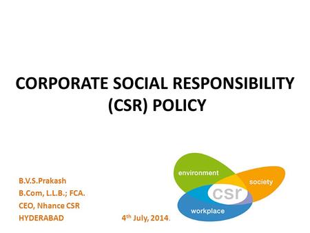 CORPORATE SOCIAL RESPONSIBILITY (CSR) POLICY B.V.S.Prakash B.Com, L.L.B.; FCA. CEO, Nhance CSR HYDERABAD 4 th July, 2014.