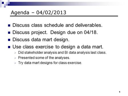 1 Agenda – 04/02/2013 Discuss class schedule and deliverables. Discuss project. Design due on 04/18. Discuss data mart design. Use class exercise to design.