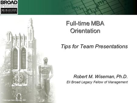  Michigan State University, 2007 Full-time MBA Orientation Tips for Team Presentations Robert M. Wiseman, Ph.D. Eli Broad Legacy Fellow of Management.