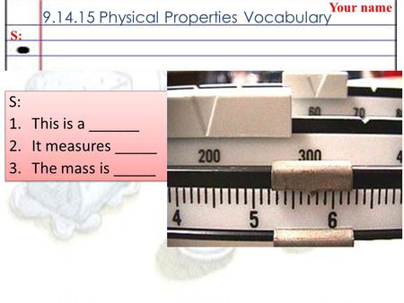 9.14.15 Physical Properties Vocabulary Your name S: 1.This is a ______ 2.It measures _____ 3.The mass is _____ S: 1.This is a ______ 2.It measures _____.