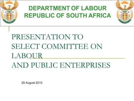 PRESENTATION TO SELECT COMMITTEE ON LABOUR AND PUBLIC ENTERPRISES 25 August 2010 DEPARTMENT OF LABOUR REPUBLIC OF SOUTH AFRICA.