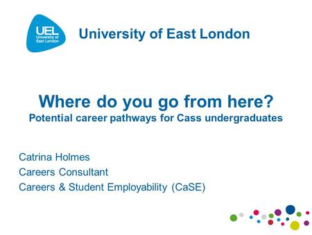 Where do you go from here? Potential career pathways for Cass undergraduates Catrina Holmes Careers Consultant Careers & Student Employability (CaSE) University.