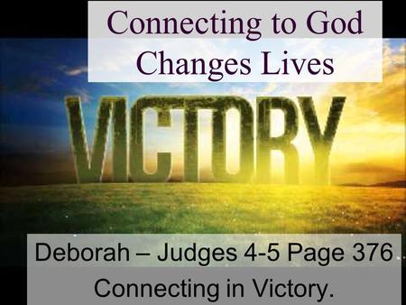 Connecting to God Changes Lives Deborah – Judges 4-5 Page 376 Connecting in Victory.