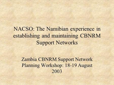 NACSO: The Namibian experience in establishing and maintaining CBNRM Support Networks Zambia CBNRM Support Network Planning Workshop: 18-19 August 2003.