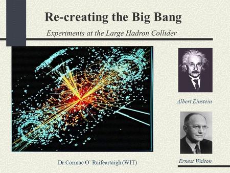 Re-creating the Big Bang Experiments at the Large Hadron Collider Dr Cormac O’ Raifeartaigh (WIT) Albert Einstein Ernest Walton.
