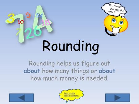 Rounding Rounding helps us figure out about how many things or about how much money is needed.