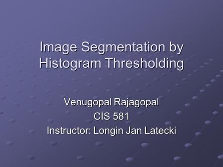 Image Segmentation by Histogram Thresholding Venugopal Rajagopal CIS 581 Instructor: Longin Jan Latecki.