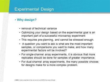 CSIRO Insert presentation title, do not remove CSIRO from start of footer Experimental Design Why design? removal of technical variance Optimizing your.