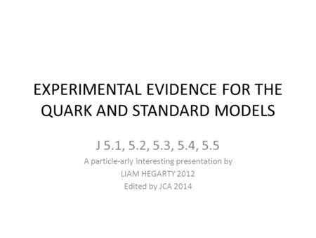 EXPERIMENTAL EVIDENCE FOR THE QUARK AND STANDARD MODELS J 5.1, 5.2, 5.3, 5.4, 5.5 A particle-arly interesting presentation by LIAM HEGARTY 2012 Edited.