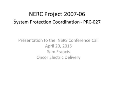 NERC Project 2007-06 S ystem Protection Coordination - PRC-027​ Presentation to the NSRS Conference Call April 20, 2015 Sam Francis Oncor Electric Delivery.
