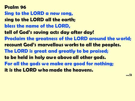 Psalm 96 Sing to the LORD a new song, sing to the LORD all the earth; bless the name of the LORD, tell of God’s saving acts day after day! Proclaim the.