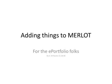 Adding things to MERLOT For the ePortfolio folks By K. Willbanks 11-18-08.