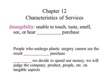 Chapter 12 Characteristics of Services Intangibility: unable to touch, taste, smell, see, or hear purchase People who undergo plastic surgery cannot see.
