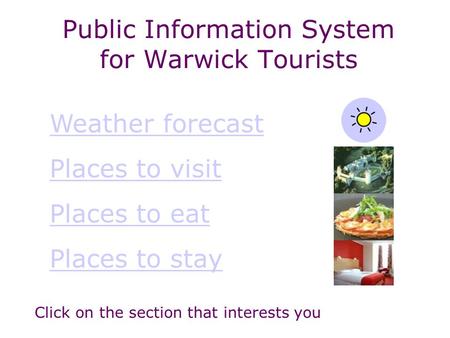 Public Information System for Warwick Tourists Weather forecast Places to visit Places to eat Places to stay Click on the section that interests you.
